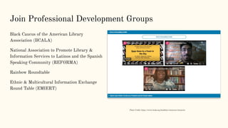 Join Professional Development Groups
Black Caucus of the American Library
Association (BCALA)
National Association to Promote Library &
Information Services to Latinos and the Spanish
Speaking Community (REFORMA)
Rainbow Roundtable
Ethnic & Multicultural Information Exchange
Round Table (EMIERT)
Photo Credit: https://www.bcala.org/booklists-resources/resources
 
