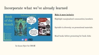 Incorporate what we’ve already learned
Make it more inclusive
Highlight marginalized communities/members
Sprinkle in diversity on promotional materials
Read books before promoting for book clubs
In-house ﬂyer for BOtM
 
