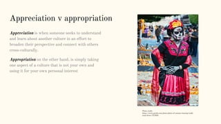 Appreciation v appropriation
Appreciation is when someone seeks to understand
and learn about another culture in an effort to
broaden their perspective and connect with others
cross-culturally.
Appropriation on the other hand, is simply taking
one aspect of a culture that is not your own and
using it for your own personal interest
Photo credit:
https://www.pexels.com/photo/photo-of-woman-wearing-tradit
ional-dress-757828/
 