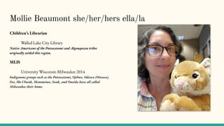 Mollie Beaumont she/her/hers ella/la
Children’s Librarian
Walled Lake City Library
Native Americans of the Potawatomi and Algonquian tribes
originally settled this region.
MLIS
University Wisconsin Milwaukee 2014
Indigenous groups such as the Potawatomi, Ojibwe, Odawa (Ottawa),
Fox, Ho-Chunk, Menominee, Sauk, and Oneida have all called
Milwaukee their home.
 