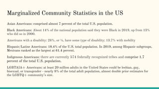 Marginalized Community Statistics in the US
Asian Americans: comprised almost 7 percent of the total U.S. population.
Black Americans: About 14% of the national population said they were Black in 2019, up from 13%
who did so in 2000.
Americans with a disability: 26%, or ¼, have some type of disability; 13.7% with mobility
Hispanic/Latine Americans: 18.4% of the U.S. total population. In 2019, among Hispanic subgroups,
Mexicans ranked as the largest at 61.4 percent.
Indigenous Americans: there are currently 574 federally recognized tribes and comprise 1.7
percent of the total U.S. population.
LGBTAIA+ Americans: at least 20 million adults in the United States could be lesbian, gay,
bisexual, or transgender - nearly 8% of the total adult population, almost double prior estimates for
the LGBTQ+ community’s size.
 