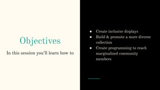 Objectives
● Create inclusive displays
● Build & promote a more diverse
collection
● Create programming to reach
marginalized community
members
In this session you’ll learn how to
 