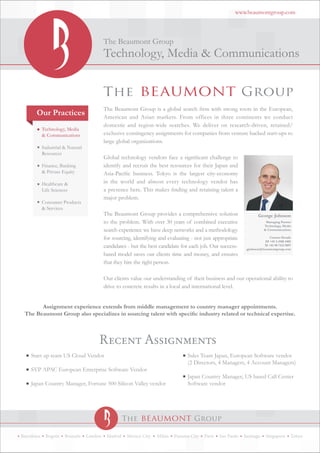 www.beaumontgroup.com




                                         The Beaumont Group
                                         Technology, Media & Communications



                                         The Beaumont Group is a global search firm with strong roots in the European,
       Our Practices                     American and Asian markets. From offices in three continents we conduct
                                         domestic and region-wide searches. We deliver on research-driven, retained/
                                         exclusive contingency assignments for companies from venture backed start-ups to
                                         large global organizations.

                                         Global technology vendors face a significant challenge to
                                         identify and recruit the best resources for their Japan and
                                         Asia-Pacific business. Tokyo is the largest city-economy
                                         in the world and almost every technology vendor has
                                         a presence here. This makes finding and retaining talent a
                                         major problem.

                                         The Beaumont Group provides a comprehensive solution                       George Johnson
                                         to the problem. With over 30 years of combined executive                        Managing Partner
                                                                                                                        Technology, Media
                                         search experience we have deep networks and a methodology                      & Communications

                                         for sourcing, identifying and evaluating - not just appropriate                   Contact Details
                                                                                                                        DI +81 3 4588 4402
                                         candidates - but the best candidate for each job. Our success-                 M +81 90 7412 9097
                                                                                                             gjohnson@beaumontgroup.com
                                         based model saves our clients time and money, and ensures
                                         that they hire the right person.

                                         Our clients value our understanding of their business and our operational ability to
                                         drive to concrete results in a local and international level.


       Assignment experience extends from middle management to country manager appointments.
 The Beaumont Group also specializes in sourcing talent with specific industry related or technical expertise.



                                     Recent Assignments
    Start up team US Cloud Vendor                                               Sales Team Japan, European Software vendor
                                                                                (2 Directors, 4 Managers, 4 Account Managers)
    SVP APAC European Enterprise Software Vendor
                                                                                Japan Country Manager, US based Call Center
    Japan Country Manager, Fortune 500 Silicon Valley vendor                    Software vendor




Barcelona   Bogota   Brussels   London    Madrid   Mexico City    Milan   Panama City   Paris   Sao Paulo   Santiago     Singapore       Tokyo
 
