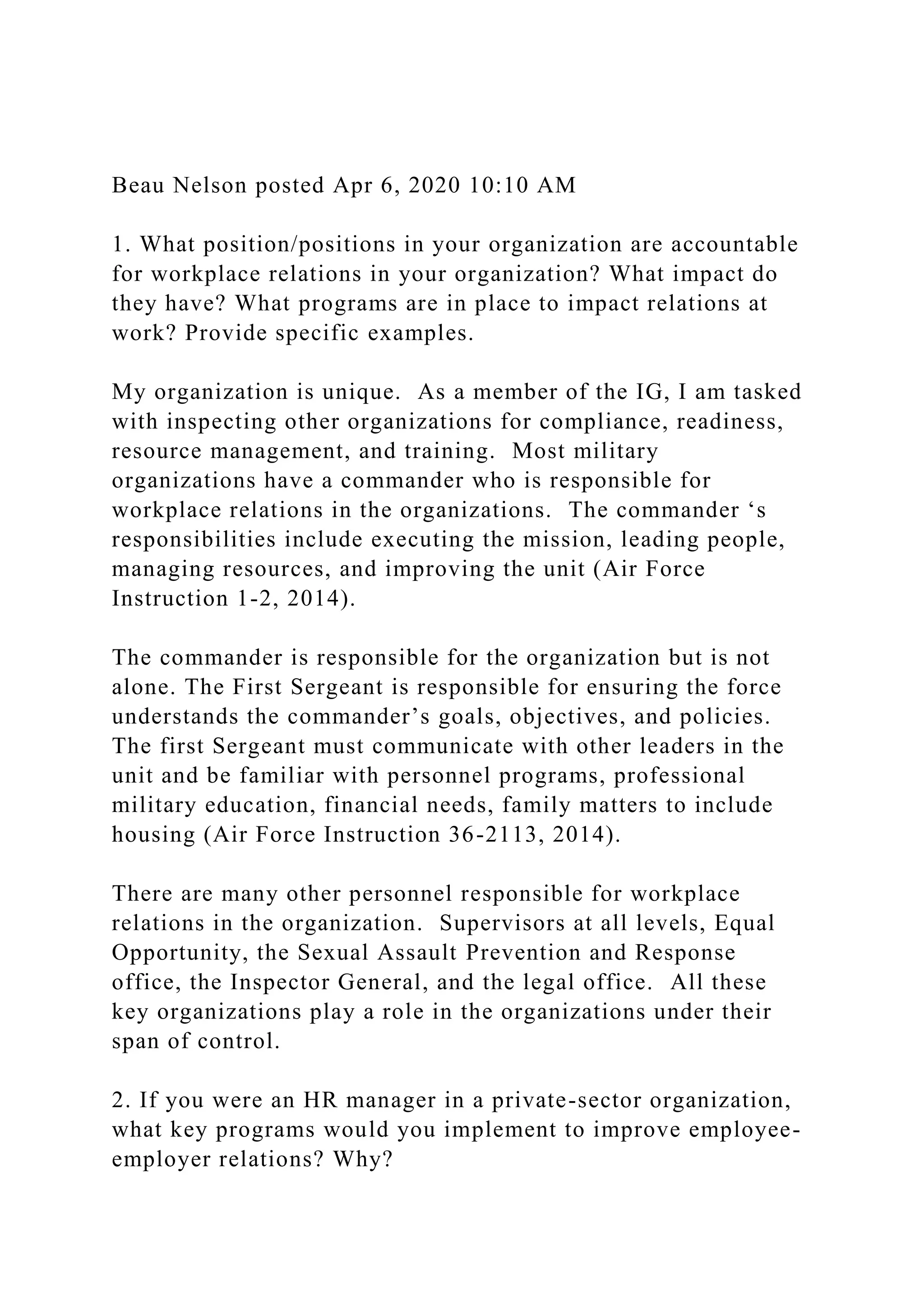 Beau Nelson posted Apr 6, 2020 10:10 AM
1. What position/positions in your organization are accountable
for workplace relations in your organization? What impact do
they have? What programs are in place to impact relations at
work? Provide specific examples.
My organization is unique. As a member of the IG, I am tasked
with inspecting other organizations for compliance, readiness,
resource management, and training. Most military
organizations have a commander who is responsible for
workplace relations in the organizations. The commander ‘s
responsibilities include executing the mission, leading people,
managing resources, and improving the unit (Air Force
Instruction 1-2, 2014).
The commander is responsible for the organization but is not
alone. The First Sergeant is responsible for ensuring the force
understands the commander’s goals, objectives, and policies.
The first Sergeant must communicate with other leaders in the
unit and be familiar with personnel programs, professional
military education, financial needs, family matters to include
housing (Air Force Instruction 36-2113, 2014).
There are many other personnel responsible for workplace
relations in the organization. Supervisors at all levels, Equal
Opportunity, the Sexual Assault Prevention and Response
office, the Inspector General, and the legal office. All these
key organizations play a role in the organizations under their
span of control.
2. If you were an HR manager in a private-sector organization,
what key programs would you implement to improve employee-
employer relations? Why?
 