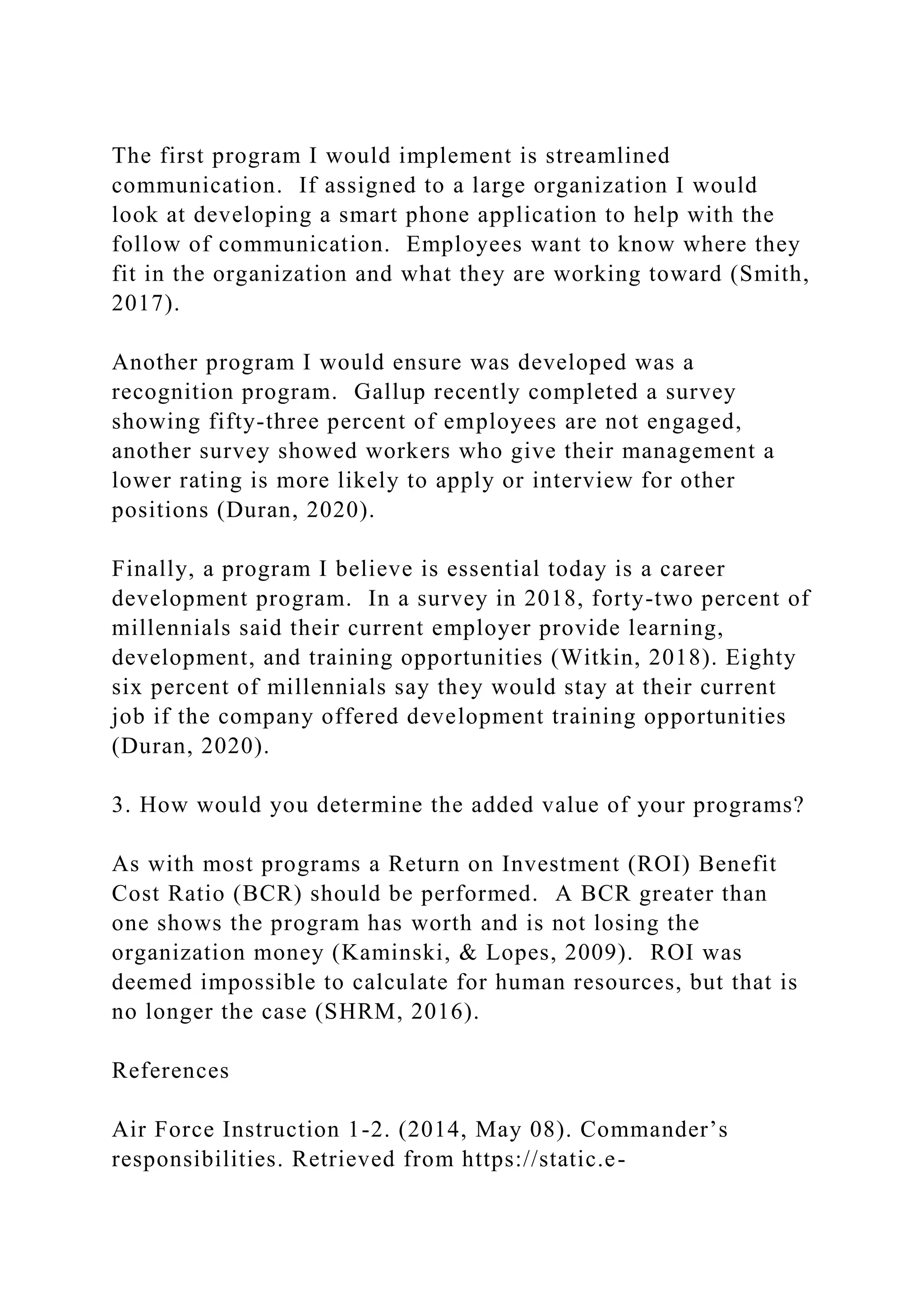 The first program I would implement is streamlined
communication. If assigned to a large organization I would
look at developing a smart phone application to help with the
follow of communication. Employees want to know where they
fit in the organization and what they are working toward (Smith,
2017).
Another program I would ensure was developed was a
recognition program. Gallup recently completed a survey
showing fifty-three percent of employees are not engaged,
another survey showed workers who give their management a
lower rating is more likely to apply or interview for other
positions (Duran, 2020).
Finally, a program I believe is essential today is a career
development program. In a survey in 2018, forty-two percent of
millennials said their current employer provide learning,
development, and training opportunities (Witkin, 2018). Eighty
six percent of millennials say they would stay at their current
job if the company offered development training opportunities
(Duran, 2020).
3. How would you determine the added value of your programs?
As with most programs a Return on Investment (ROI) Benefit
Cost Ratio (BCR) should be performed. A BCR greater than
one shows the program has worth and is not losing the
organization money (Kaminski, & Lopes, 2009). ROI was
deemed impossible to calculate for human resources, but that is
no longer the case (SHRM, 2016).
References
Air Force Instruction 1-2. (2014, May 08). Commander’s
responsibilities. Retrieved from https://static.e-
 