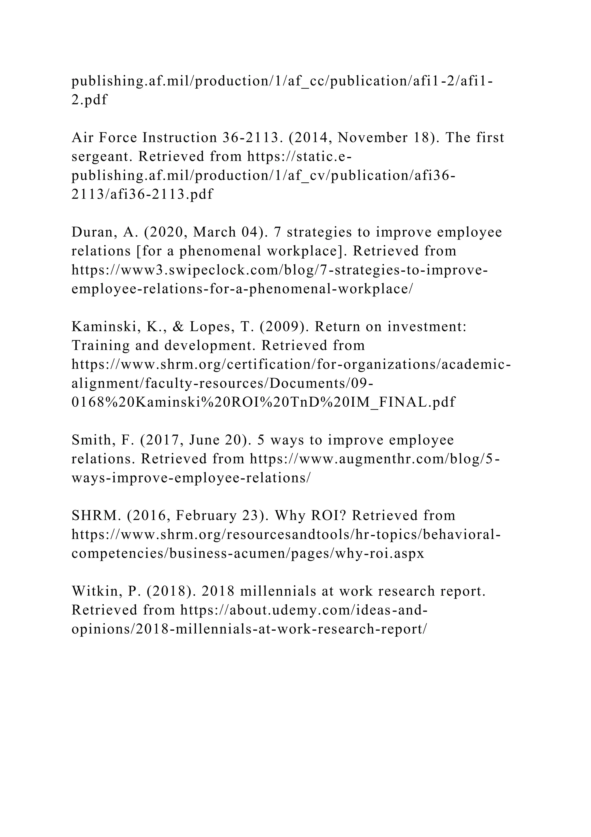 publishing.af.mil/production/1/af_cc/publication/afi1-2/afi1-
2.pdf
Air Force Instruction 36-2113. (2014, November 18). The first
sergeant. Retrieved from https://static.e-
publishing.af.mil/production/1/af_cv/publication/afi36-
2113/afi36-2113.pdf
Duran, A. (2020, March 04). 7 strategies to improve employee
relations [for a phenomenal workplace]. Retrieved from
https://www3.swipeclock.com/blog/7-strategies-to-improve-
employee-relations-for-a-phenomenal-workplace/
Kaminski, K., & Lopes, T. (2009). Return on investment:
Training and development. Retrieved from
https://www.shrm.org/certification/for-organizations/academic-
alignment/faculty-resources/Documents/09-
0168%20Kaminski%20ROI%20TnD%20IM_FINAL.pdf
Smith, F. (2017, June 20). 5 ways to improve employee
relations. Retrieved from https://www.augmenthr.com/blog/5-
ways-improve-employee-relations/
SHRM. (2016, February 23). Why ROI? Retrieved from
https://www.shrm.org/resourcesandtools/hr-topics/behavioral-
competencies/business-acumen/pages/why-roi.aspx
Witkin, P. (2018). 2018 millennials at work research report.
Retrieved from https://about.udemy.com/ideas-and-
opinions/2018-millennials-at-work-research-report/
 