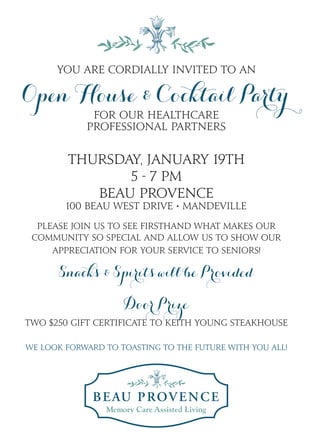 You are cordially invited to an
Open House & Cocktail Party
for our Healthcare
Professional Partners
Thursday, January 19th
5 - 7 PM
Beau Provence
100 Beau West Drive • Mandeville
Please join us to see firsthand what makes our
community so special and allow us to show our
appreciation for your service to seniors!
Snacks & Spirits will be Provided
Door Prize
Two $250 gift certificate to Keith Young Steakhouse
We look forward to toasting to the future with you all!
 