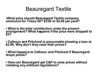 Beauregard Textile What price should Beauregard Textile company announce for Triaxx-30? $3.00 or $4.00 per yard? • What is the total contribution under the present arrangement? What happens if the price were dropped to $3? • Calhoun and Pritchard is presumable showing a loss at $3.00. Why don’t they raise their prices? • What happens to Calhoun and Pritchard if Beauregard drops prices? • How can Beauregard get C&P to raise prices without violating any antitrust regulations?