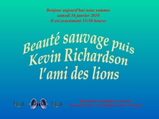 Diaporama automatique et sonorisé Ne touche à rien – Tu regardes, tu lis et tu écoutes Bonjour aujourd'hui nous sommes samedi 16 janvier 2010 Il est exactement  13:49  heures Beauté sauvage puis Kevin Richardson l’ami des lions 