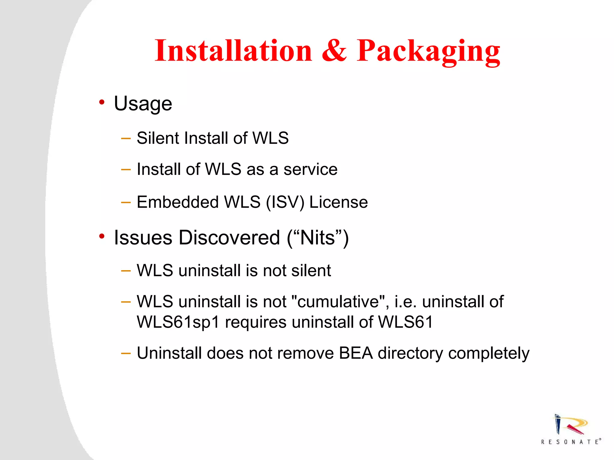 Installation & Packaging
    • Usage
          – Silent Install of WLS
          – Install of WLS as a service
          – Embedded WLS (ISV) License

    • Issues Discovered (“Nits”)
          – WLS uninstall is not silent
          – WLS uninstall is not "cumulative", i.e. uninstall of
            WLS61sp1 requires uninstall of WLS61
          – Uninstall does not remove BEA directory completely




0   Resonate_presentation title
 