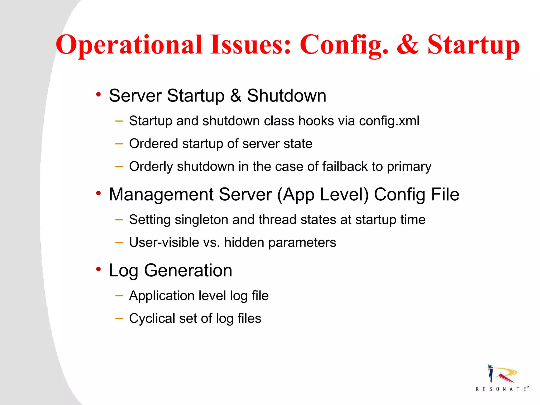 Operational Issues: Config. & Startup
         • Server Startup & Shutdown
               – Startup and shutdown class hooks via config.xml
               – Ordered startup of server state
               – Orderly shutdown in the case of failback to primary

         • Management Server (App Level) Config File
               – Setting singleton and thread states at startup time
               – User-visible vs. hidden parameters

         • Log Generation
               – Application level log file
               – Cyclical set of log files




1     Resonate_presentation title
 