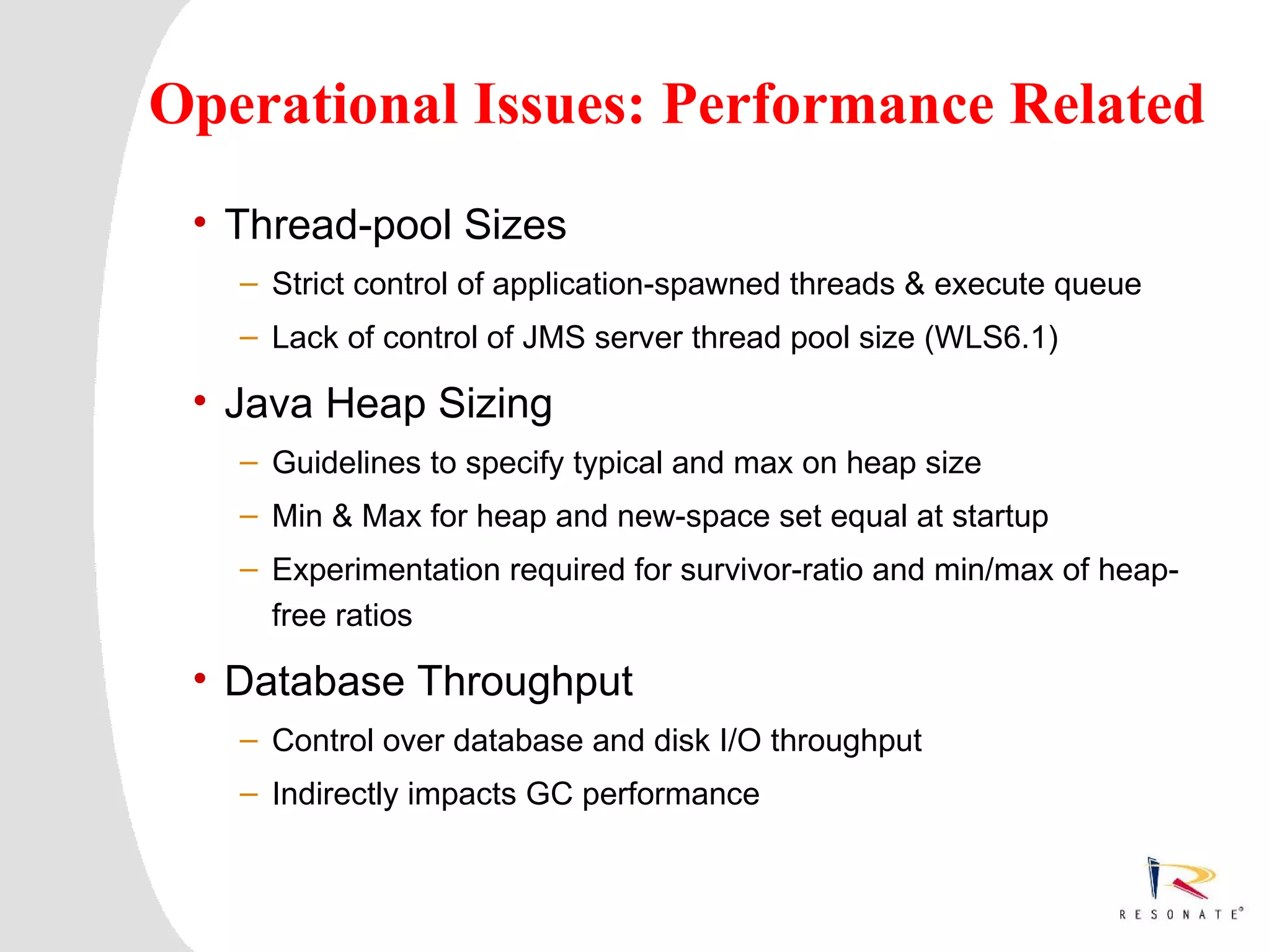 Operational Issues: Performance Related
     • Thread-pool Sizes
          – Strict control of application-spawned threads & execute queue
          – Lack of control of JMS server thread pool size (WLS6.1)

     • Java Heap Sizing
          – Guidelines to specify typical and max on heap size
          – Min & Max for heap and new-space set equal at startup
          – Experimentation required for survivor-ratio and min/max of heap-
            free ratios

     • Database Throughput
          – Control over database and disk I/O throughput
          – Indirectly impacts GC performance



2    Resonate_presentation title
 