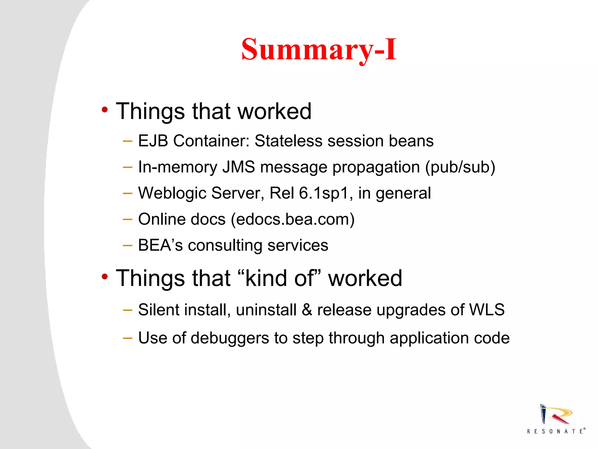 Summary-I
     • Things that worked
            – EJB Container: Stateless session beans
            – In-memory JMS message propagation (pub/sub)
            – Weblogic Server, Rel 6.1sp1, in general
            – Online docs (edocs.bea.com)
            – BEA’s consulting services

     • Things that “kind of” worked
            – Silent install, uninstall & release upgrades of WLS
            – Use of debuggers to step through application code




3   Resonate_presentation title
 