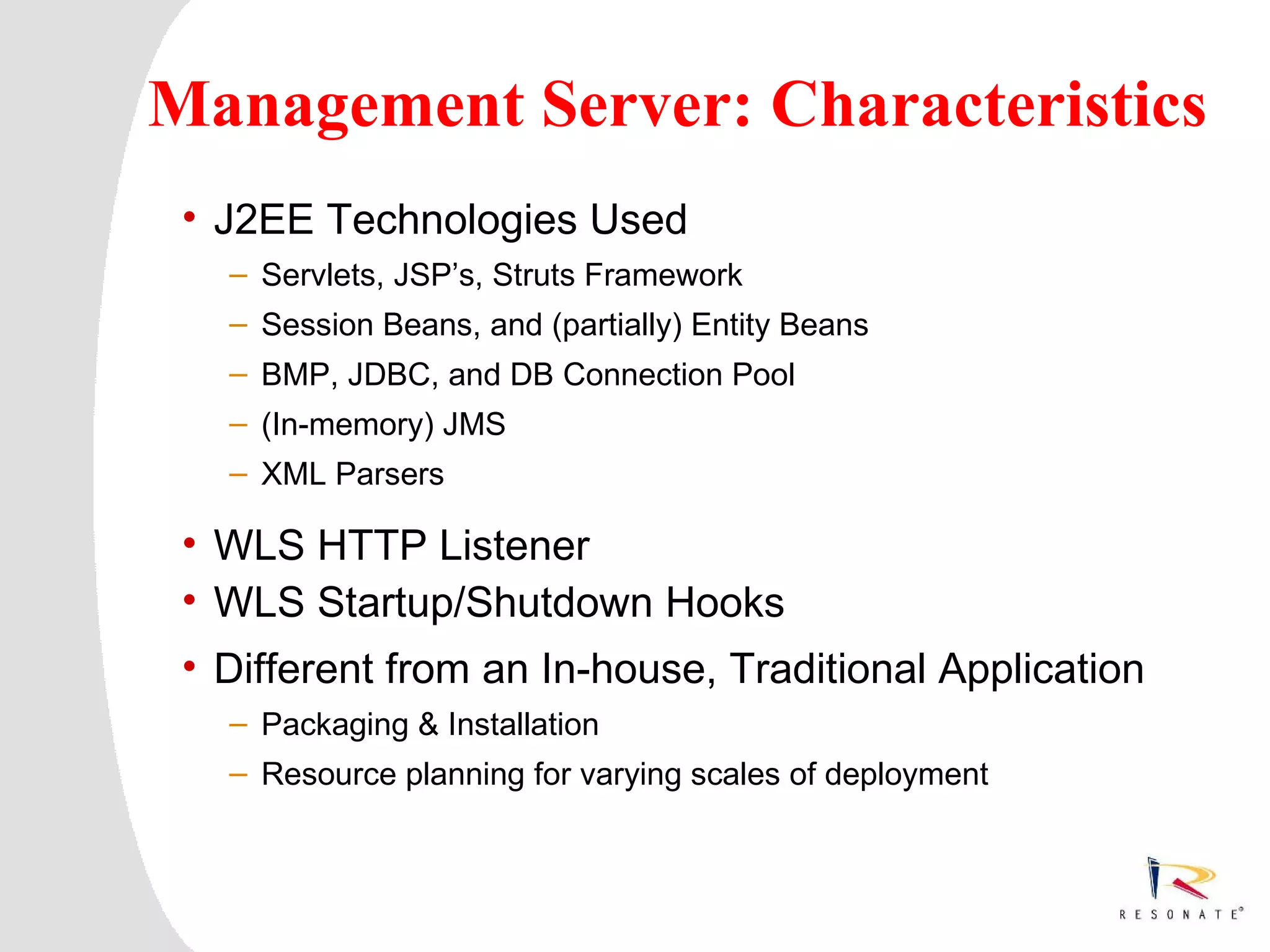 Management Server: Characteristics
 • J2EE Technologies Used
     – Servlets, JSP’s, Struts Framework
     – Session Beans, and (partially) Entity Beans
     – BMP, JDBC, and DB Connection Pool
     – (In-memory) JMS
     – XML Parsers

 • WLS HTTP Listener
 • WLS Startup/Shutdown Hooks
 • Different from an In-house, Traditional Application
     – Packaging & Installation
     – Resource planning for varying scales of deployment




  Resonate_presentation title
 