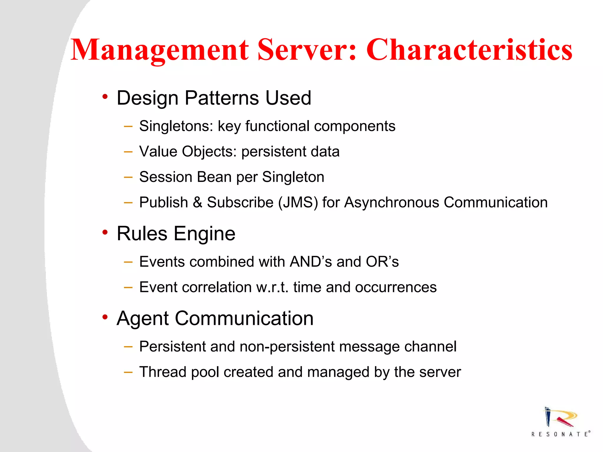 Management Server: Characteristics
  • Design Patterns Used
         – Singletons: key functional components
         – Value Objects: persistent data
         – Session Bean per Singleton
         – Publish & Subscribe (JMS) for Asynchronous Communication

  • Rules Engine
         – Events combined with AND’s and OR’s
         – Event correlation w.r.t. time and occurrences

  • Agent Communication
         – Persistent and non-persistent message channel
         – Thread pool created and managed by the server



 Resonate_presentation title
 