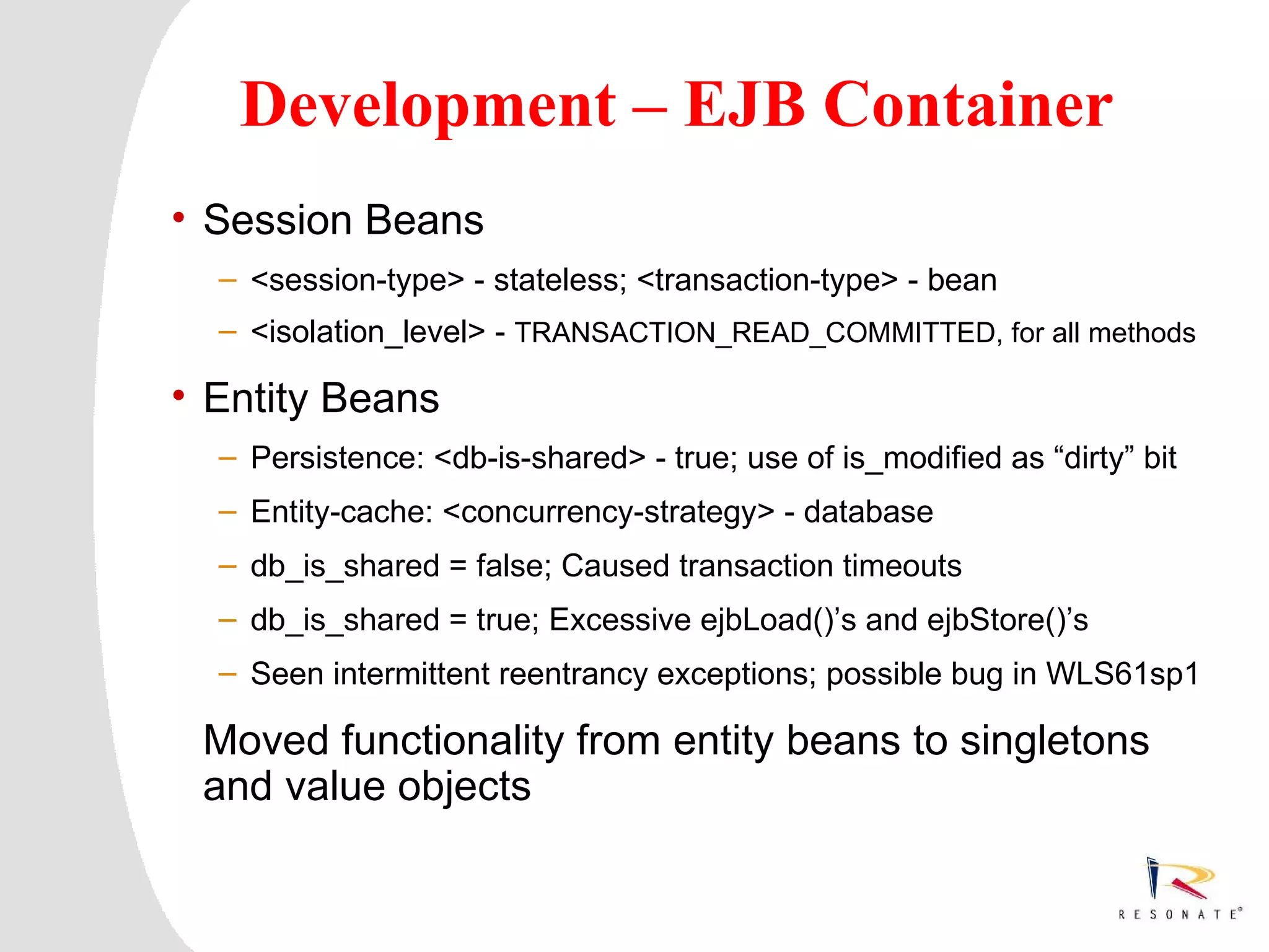 Development – EJB Container
• Session Beans
   – <session-type> - stateless; <transaction-type> - bean
   – <isolation_level> - TRANSACTION_READ_COMMITTED, for all methods

• Entity Beans
   – Persistence: <db-is-shared> - true; use of is_modified as “dirty” bit
   – Entity-cache: <concurrency-strategy> - database
   – db_is_shared = false; Caused transaction timeouts
   – db_is_shared = true; Excessive ejbLoad()’s and ejbStore()’s
   – Seen intermittent reentrancy exceptions; possible bug in WLS61sp1

 Moved functionality from entity beans to singletons
 and value objects


 Resonate_presentation title
 