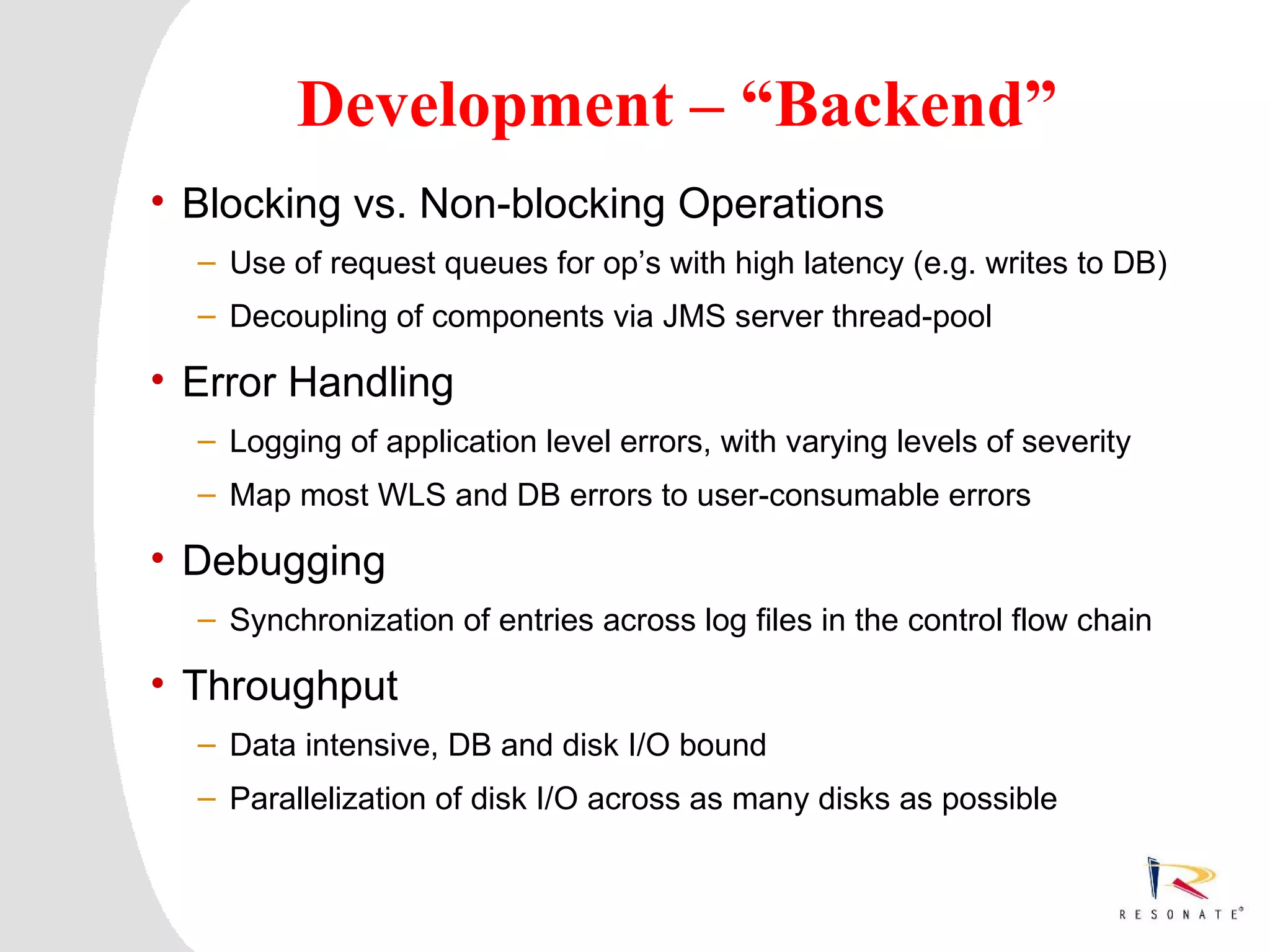 Development – “Backend”
• Blocking vs. Non-blocking Operations
  – Use of request queues for op’s with high latency (e.g. writes to DB)
  – Decoupling of components via JMS server thread-pool

• Error Handling
  – Logging of application level errors, with varying levels of severity
  – Map most WLS and DB errors to user-consumable errors

• Debugging
  – Synchronization of entries across log files in the control flow chain

• Throughput
  – Data intensive, DB and disk I/O bound
  – Parallelization of disk I/O across as many disks as possible



  Resonate_presentation title
 