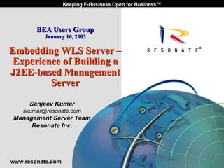 Keeping E-Business Open for Business™




                     BEA Users Group
                           January 16, 2003

    Embedding WLS Server –
     Experience of Building a
    J2EE-based Management
             Server

                Sanjeev Kumar
           skumar@resonate.com
    Management Server Team
         Resonate Inc.




    www.resonate.com
1   Resonate_presentation title
 