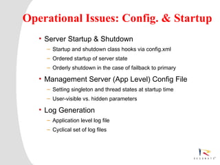 Operational Issues: Config. & Startup
         • Server Startup & Shutdown
               – Startup and shutdown class hooks via config.xml
               – Ordered startup of server state
               – Orderly shutdown in the case of failback to primary

         • Management Server (App Level) Config File
               – Setting singleton and thread states at startup time
               – User-visible vs. hidden parameters

         • Log Generation
               – Application level log file
               – Cyclical set of log files




1     Resonate_presentation title
 