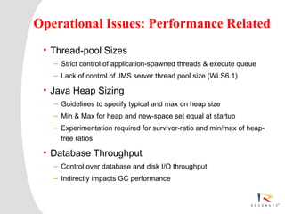Operational Issues: Performance Related
     • Thread-pool Sizes
          – Strict control of application-spawned threads & execute queue
          – Lack of control of JMS server thread pool size (WLS6.1)

     • Java Heap Sizing
          – Guidelines to specify typical and max on heap size
          – Min & Max for heap and new-space set equal at startup
          – Experimentation required for survivor-ratio and min/max of heap-
            free ratios

     • Database Throughput
          – Control over database and disk I/O throughput
          – Indirectly impacts GC performance



2    Resonate_presentation title
 