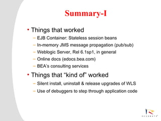 Summary-I
     • Things that worked
            – EJB Container: Stateless session beans
            – In-memory JMS message propagation (pub/sub)
            – Weblogic Server, Rel 6.1sp1, in general
            – Online docs (edocs.bea.com)
            – BEA’s consulting services

     • Things that “kind of” worked
            – Silent install, uninstall & release upgrades of WLS
            – Use of debuggers to step through application code




3   Resonate_presentation title
 