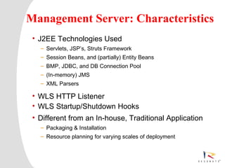 Management Server: Characteristics
 • J2EE Technologies Used
     – Servlets, JSP’s, Struts Framework
     – Session Beans, and (partially) Entity Beans
     – BMP, JDBC, and DB Connection Pool
     – (In-memory) JMS
     – XML Parsers

 • WLS HTTP Listener
 • WLS Startup/Shutdown Hooks
 • Different from an In-house, Traditional Application
     – Packaging & Installation
     – Resource planning for varying scales of deployment




  Resonate_presentation title
 