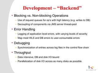 Development – “Backend”
• Blocking vs. Non-blocking Operations
  – Use of request queues for op’s with high latency (e.g. writes to DB)
  – Decoupling of components via JMS server thread-pool

• Error Handling
  – Logging of application level errors, with varying levels of severity
  – Map most WLS and DB errors to user-consumable errors

• Debugging
  – Synchronization of entries across log files in the control flow chain

• Throughput
  – Data intensive, DB and disk I/O bound
  – Parallelization of disk I/O across as many disks as possible



  Resonate_presentation title
 