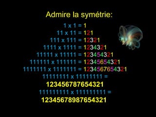 1 x 1 =  1 11 x 11 =  1 2 1 111 x 111 =  1 2 3 2 1 1111 x 1111 =  1 2 3 4 3 2 1 11111 x 11111 =  1 2 3 4 5 4 3 2 1 111111 x 111111 =  1 2 3 4 5 6 5 4 3 2 1 1111111 x 1111111 =  1 2 3 4 5 6 7 6 5 4 3 2 1 11111111 x 11111111 =  123456787654321 111111111 x 111111111 =  12345678987654321  Admire la symétrie: 