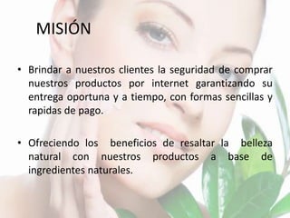MISIÓN
• Brindar a nuestros clientes la seguridad de comprar
nuestros productos por internet garantizando su
entrega oportuna y a tiempo, con formas sencillas y
rapidas de pago.
• Ofreciendo los beneficios de resaltar la belleza
natural con nuestros productos a base de
ingredientes naturales.
 