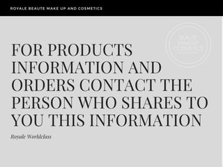 FOR PRODUCTS
INFORMATION AND
ORDERS CONTACT THE
PERSON WHO SHARES TO
YOU THIS INFORMATION 
Royale Worldclass
ROYALE BEAUTE MAKE UP AND COSMETICS
 