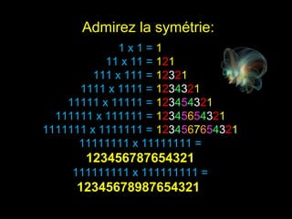 1 x 1 = 1
11 x 11 = 121
111 x 111 = 12321
1111 x 1111 = 1234321
11111 x 11111 = 123454321
111111 x 111111 = 12345654321
1111111 x 1111111 = 1234567654321
11111111 x 11111111 =
123456787654321
111111111 x 111111111 =
12345678987654321
Admirez la symétrie:
 