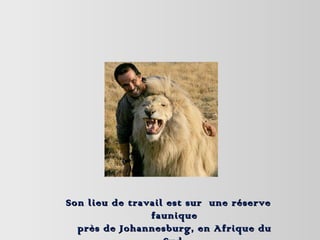 Son lieu de travail est sur  une réserve faunique près de Johannesburg, en Afrique du Sud. 