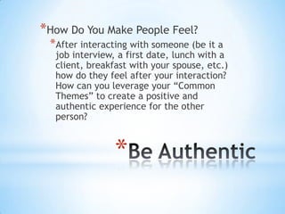 *How Do You Make People Feel?
 *After interacting with someone (be it a
  job interview, a first date, lunch with a
  client, breakfast with your spouse, etc.)
  how do they feel after your interaction?
  How can you leverage your “Common
  Themes” to create a positive and
  authentic experience for the other
  person?



                *
 
