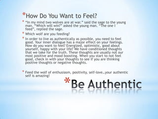 *How Do You Want to Feel?
* “In my mind two wolves are at war.” said the sage to the young
  man. “Which will win?” asked the young man. “The one I
  feed”, replied the sage.
* Which wolf are you feeding?
* In order to live as authentically as possible, you need to feel
  good. Your inner dialogue has a major effect on your feelings.
  How do you want to feel? Energized, optimistic, good about
  yourself, happy with your life? We have conditioned thoughts
  that we take for the truth. These thoughts are usually not our
  most positive and mood boosting. When you start to not feel
  good, check in with your thoughts to see if you are thinking
  positive thoughts or negative thoughts.

* Feed the wolf of enthusiasm, positivity, self-love…your authentic
  self is amazing!


                          *
 
