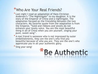 *Who Are Your Real Friends?
* Last night I read an adaptation of Hans Christian
  Andersen’s “The Nightingale” to my daughter. It is the
  story of the Emperor of China and a nightingale. The
  adaptation focused on the friendship between the two
  characters. My favorite quote from the adaptation is from
  the Emperor, “Gold and ribbons and jewels do not
  enhance your lovely voice. You are the most beautiful
  thing in all of China when you are yourself, singing your
  pure, sweet song”.
* A real friend is someone who is not impressed by outer
  embellishments, they are the one’s who find you
  beautiful because of who you are. They are the one’s who
  appreicate you in all your authentic glory.
* Sing your song!

                       *
 