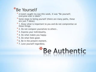 *Be Yourself
 * A tweet caught my eye this week, it was “Be yourself;
   everyone else is taken”.
 * Some steps to being yourself (there are many paths, these
   are just 7 ideas):
 * 1. Know what is important to you and do not compromise on
   these things.
 * 2. Do not compare yourselves to others .
 * 3. Express your individuality.
 * 4. Do what makes you happy.
 * 5. Do what feels good.
 * 6. Be in the present moment.
 * 7. Love yourself regardless.


                       *
 