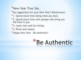 *New Year True You
* My suggestions for your New Year’s Resolutions:
* 1. Spend more time doing what you love.
* 2. Spend more time with peolpe who bring out
  the best in you.
* 3. Learn new and fun things.
* 4. Rinse and repeat.
* Happy New Year – Be Authenitc!


                   *
 