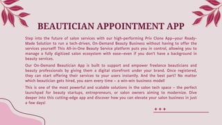 BEAUTICIAN APPOINTMENT APP
Step into the future of salon services with our high-performing Priv Clone App—your Ready-
Made Solution to run a tech-driven, On-Demand Beauty Business without having to offer the
services yourself! This All-in-One Beauty Service platform puts you in control, allowing you to
manage a fully digitized salon ecosystem with ease—even if you don’t have a background in
beauty services.
Our On-Demand Beautician App is built to support and empower freelance beauticians and
beauty professionals by giving them a digital storefront under your brand. Once registered,
they can start offering their services to your users instantly. And the best part? No matter
which beautician gets hired, you earn every time – a win-win business model!
This is one of the most powerful and scalable solutions in the salon tech space – the perfect
launchpad for beauty startups, entrepreneurs, or salon owners aiming to modernize. Dive
deeper into this cutting-edge app and discover how you can elevate your salon business in just
a few days!
 
