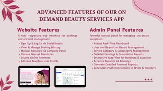Sign Up & Log In via Social Media
View & Manage Booking History
Manual Bookings via Company Panel
Choose Nearest Beautician
Secure Online Payments
Edit and Maintain User Profile
Robust Real-Time Dashboard
User and Beautician Record Management
Service Category & Subcategory Management
Detailed Earnings & Commission Reports
Interactive Map View for Bookings & Locations
Access & Monitor All Bookings
Generate Detailed Payment Reports
Send Mass Push Notifications to Users & Providers
ADVANCED FEATURES OF OUR ON
DEMAND BEAUTY SERVICES APP
Website Features Admin Panel Features
A fully responsive web interface for bookings
and account management.
Powerful control panel for managing the entire
ecosystem.
 