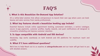 FAQ‘S
It’s a white-label solution that allows entrepreneurs to launch their own app where users can book
beauty and salon services from nearby professionals.
2. What key features should a beautician booking app include?
Essential features include online appointment booking, automated reminders, a service catalogue,
secure in-app payments, customer profiles, loyalty rewards, and push notifications—all designed to
streamline scheduling and improve customer retention.
3. Is Apps compatible with Android and iOS devices?
Absolutely. App works seamlessly on both Android and iOS platforms for maximum reach and
usability.
4. What if I have additional questions?
We’d love to help! Reach out to us anytime at sales@v3cube.com and our team will get back to you
with detailed answers.
1. What is this Beautician On-Demand App Solution?
 