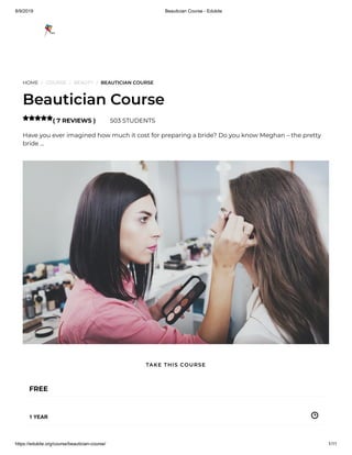8/9/2019 Beautician Course - Edukite
https://edukite.org/course/beautician-course/ 1/11
HOME / COURSE / BEAUTY / BEAUTICIAN COURSE
Beautician Course
( 7 REVIEWS ) 503 STUDENTS
Have you ever imagined how much it cost for preparing a bride? Do you know Meghan – the pretty
bride …

FREE
1 YEAR
TAKE THIS COURSE
 