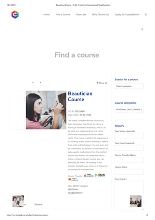 18/12/2017 Beautician Course – CiQ : Centre for International Qualiﬁcations
https://www.ciquk.org/product/beautician-course/ 1/2

Find a course
 Show all 
CIQ ID: CIQ21909
Expiry Date: 30-12-2020
Our online, complete beauty course has
been developed speci cally to create a
thorough foundation in Beauty, which can
be used as a stepping stone to a career
within the fastest paced industry in the
world. This course is perfect for beginners or
for existing skilled person wanting to extend
their skills and techniques. You will learn and
be prepared to accomplish an assortment of
salon quality medications from the comfort
of your own home. On completion of our
online, complete beauty course, you can
de nitely be skillful for working in the
industry straight away either as a freelancer
or working for someone else.
Course Provider:
SKU: 66987 Category:
PERSONAL
DEVELOPMENT
Beautician
Course
Description Review
Search for a course
Searchproducts…
Course categories
PERSONAL DEVELOPMENT (1
Enquiry
Your Name (required)
Your Email (required)
Course Provider Name
Course Name
Your Enquiry
0
 
0
 
0
 
 
Home Find a Course About Us Why Choose Us Apply for Accreditation B
 