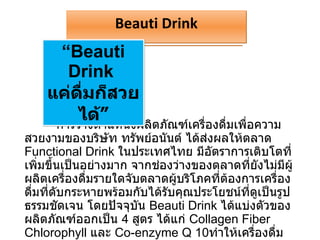 การวางตำแหน่งผลิตภัณฑ์เครื่องดื่มเพื่อความสวยงามของบริษัท ทรัพย์อนันต์ ได้ส่งผลให้ตลาด  Functional Drink  ในประเทศไทย มีอัตราการเติบโตที่เพิ่มขึ้นเป็นอย่างมาก จากช่องว่างของตลาดที่ยังไม่มีผู้ผลิตเครื่องดื่มรายใดจับตลาดผู้บริโภคที่ต้องการเครื่องดื่มที่ดับกระหายพร้อมกับได้รับคุณประโยชน์ที่ดูเป็นรูปธรรมชัดเจน โดยปัจจุบัน  Beauti Drink  ได้แบ่งตัวของผลิตภัณฑ์ออกเป็น  4  สูตร ได้แก่  Collagen Fiber Chlorophyll  และ  Co-enzyme Q 10 ทำให้เครื่องดื่ม  Beauti Drink  เข้ามาอยู่ในหัวใจของผู้บริโภคได้ไม่ยากเลยทีเดียว   “ Beauti Drink  แค่ดื่มก็สวยได้” Beauti Drink 