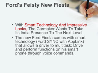 Ford's Feisty New Fiesta

• With Smart Technology And Impressive
Looks, The Carmaker Wants To Take
Its India Presence To The Next Level
• The new Ford Fiesta comes with smart
technology (Ford SYNC with AppLink)
that allows a driver to multitask: Drive
and perform functions on his smart
phone through voice commands.

 