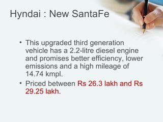 Hyndai : New SantaFe
• This upgraded third generation
vehicle has a 2.2-litre diesel engine
and promises better efficiency, lower
emissions and a high mileage of
14.74 kmpl.
• Priced between Rs 26.3 lakh and Rs
29.25 lakh.

 