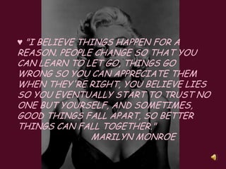 ♥ "I believe things happen for a reason. People change so that you can learn to let go, things go wrong so you can appreciate them when they're right, you believe lies so you eventually start to trust no one but yourself, and sometimes, good things fall apart, so better things can fall together."  ,[object Object],                            Marilyn Monroe,[object Object]