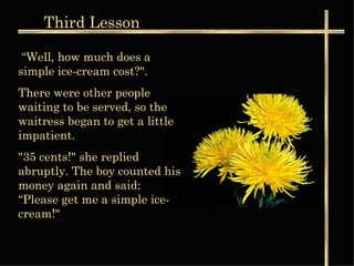 Third  Lesson “ Well, how much does a simple ice-cream cost?".  There were other people waiting to be served, so the waitress began to get a little impatient. "35 cents!" she replied abruptly. The boy counted his money again and said: “Please get me a simple ice-cream!"  