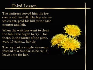 Third  Lesson The waitress served him the ice-cream and his bill. The boy ate his ice-cream, paid his bill at the cash counter and left. When the waitress went to clean the table she began to cry… for there, in the corner of the plate, were 15 cents… her tip. The boy took a simple ice-cream instead of a Sundae so he could leave a tip for her. 