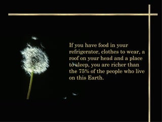 If you have food in your refrigerator, clothes to wear, a roof on your head and a place to sleep, you are richer than the 75% of the people who live on this Earth.  