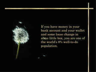 If you have money in your bank account and your wallet and some loose change in some little box, you are one of the world’s 8% well-to-do population.  